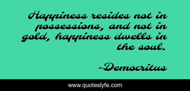 Happiness resides not in possessions, and not in gold, happiness dwells in the soul.