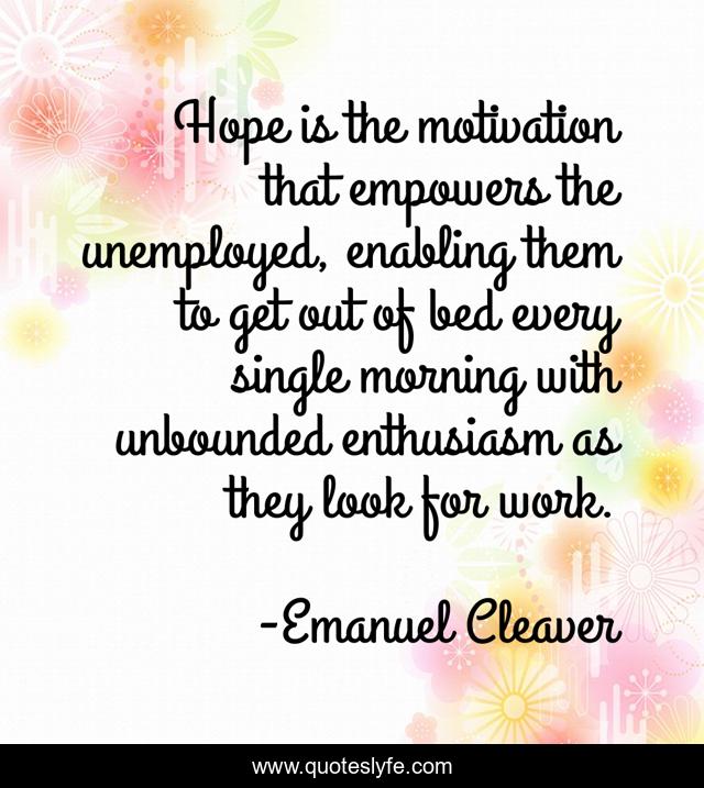 Hope is the motivation that empowers the unemployed, enabling them to get out of bed every single morning with unbounded enthusiasm as they look for work.