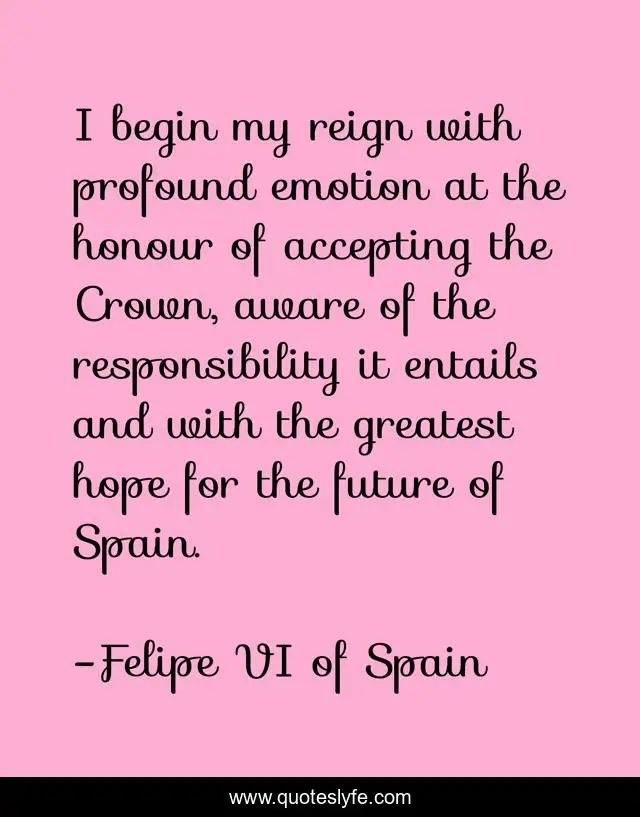 I begin my reign with profound emotion at the honour of accepting the Crown, aware of the responsibility it entails and with the greatest hope for the future of Spain.