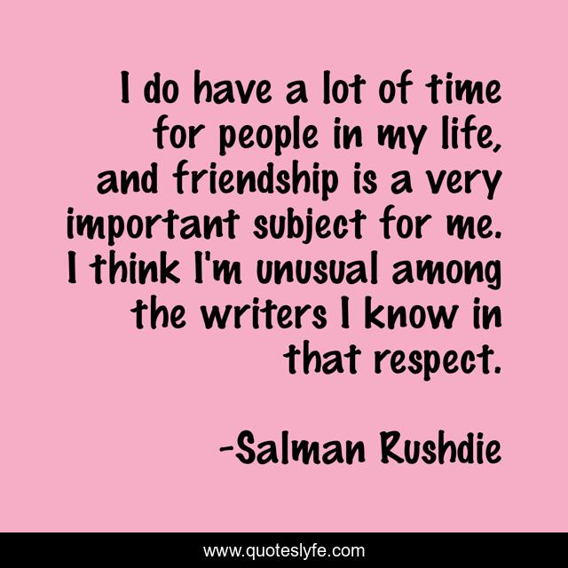 I do have a lot of time for people in my life, and friendship is a very important subject for me. I think I'm unusual among the writers I know in that respect.