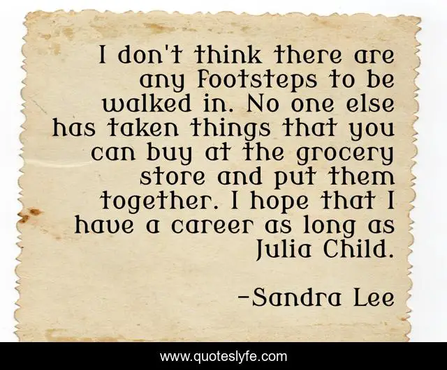 I don't think there are any footsteps to be walked in. No one else has taken things that you can buy at the grocery store and put them together. I hope that I have a career as long as Julia Child.