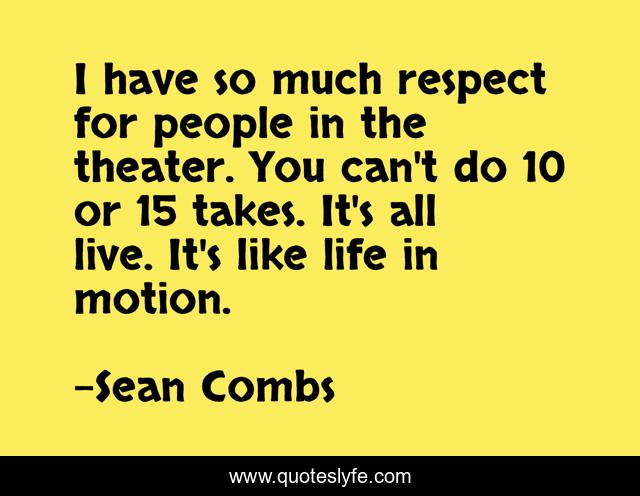 I have so much respect for people in the theater. You can't do 10 or 15 takes. It's all live. It's like life in motion.