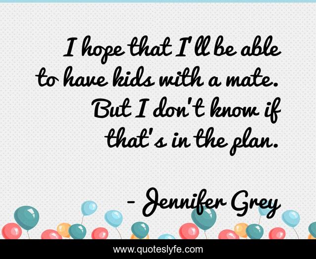I hope that I'll be able to have kids with a mate. But I don't know if that's in the plan.