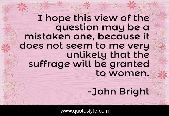 I hope this view of the question may be a mistaken one, because it does not seem to me very unlikely that the suffrage will be granted to women.