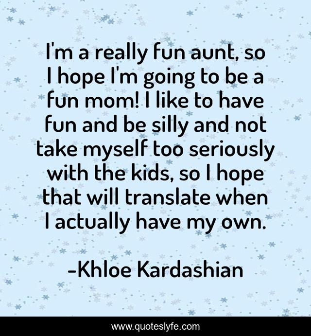 I'm a really fun aunt, so I hope I'm going to be a fun mom! I like to have fun and be silly and not take myself too seriously with the kids, so I hope that will translate when I actually have my own.