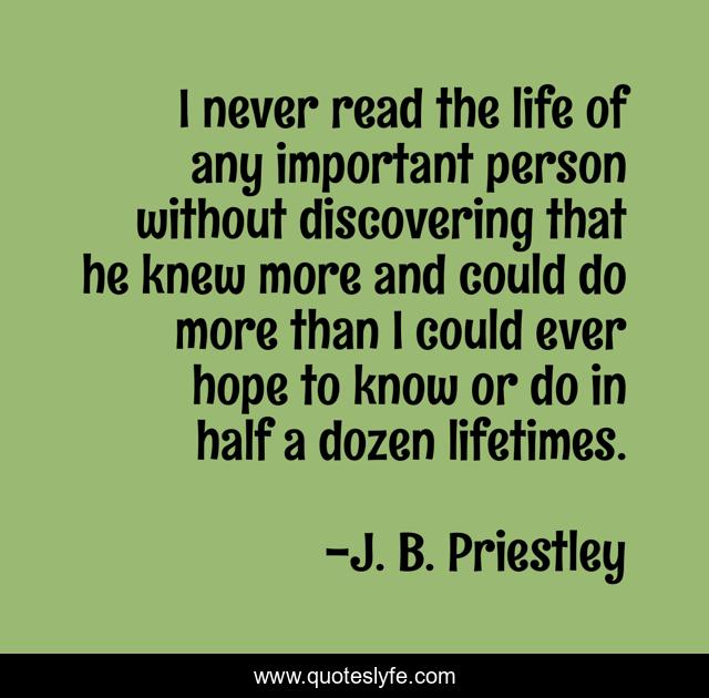 I never read the life of any important person without discovering that he knew more and could do more than I could ever hope to know or do in half a dozen lifetimes.