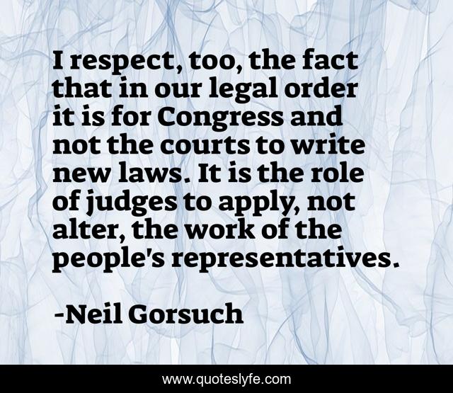 I respect, too, the fact that in our legal order it is for Congress and not the courts to write new laws. It is the role of judges to apply, not alter, the work of the people's representatives.