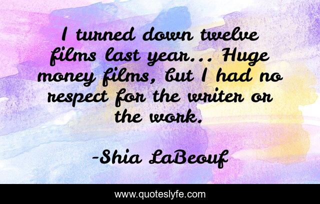 I turned down twelve films last year... Huge money films, but I had no respect for the writer or the work.