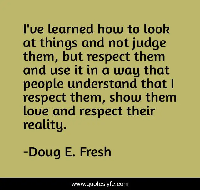 I've learned how to look at things and not judge them, but respect them and use it in a way that people understand that I respect them, show them love and respect their reality.