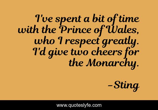 I've spent a bit of time with the Prince of Wales, who I respect greatly. I'd give two cheers for the Monarchy.