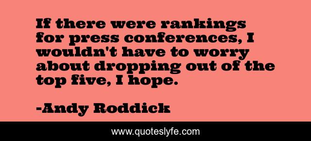 If there were rankings for press conferences, I wouldn't have to worry about dropping out of the top five, I hope.