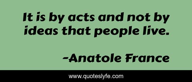 It is by acts and not by ideas that people live.
