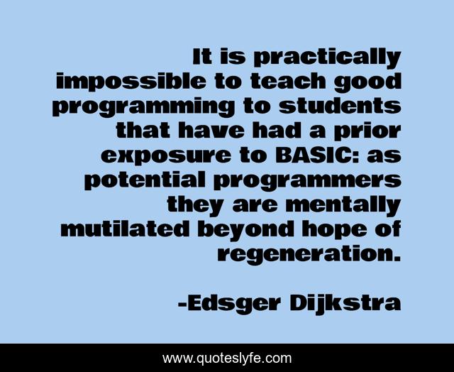 It is practically impossible to teach good programming to students that have had a prior exposure to BASIC: as potential programmers they are mentally mutilated beyond hope of regeneration.