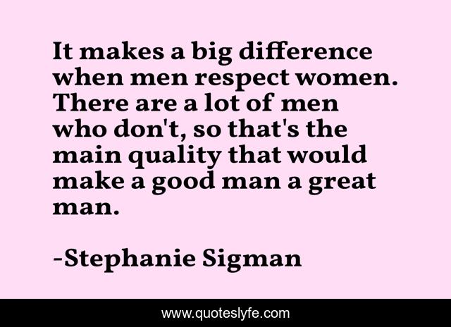 It makes a big difference when men respect women. There are a lot of men who don't, so that's the main quality that would make a good man a great man.
