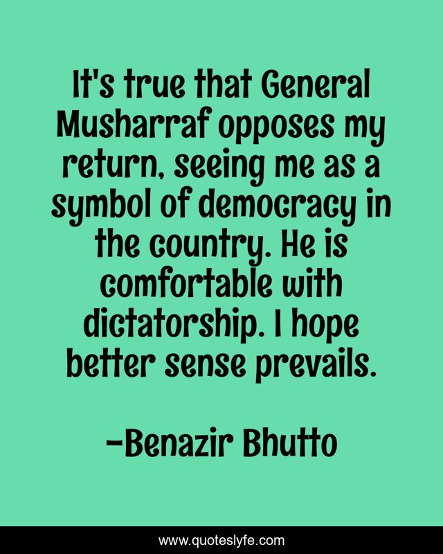 It's true that General Musharraf opposes my return, seeing me as a symbol of democracy in the country. He is comfortable with dictatorship. I hope better sense prevails.