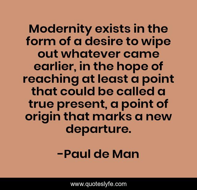 Modernity exists in the form of a desire to wipe out whatever came earlier, in the hope of reaching at least a point that could be called a true present, a point of origin that marks a new departure.