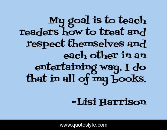 My goal is to teach readers how to treat and respect themselves and each other in an entertaining way. I do that in all of my books.