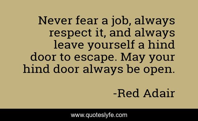 Never fear a job, always respect it, and always leave yourself a hind door to escape. May your hind door always be open.