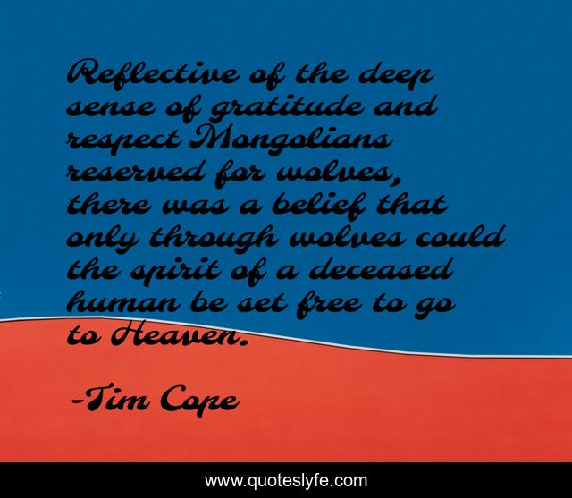 Reflective of the deep sense of gratitude and respect Mongolians reserved for wolves, there was a belief that only through wolves could the spirit of a deceased human be set free to go to Heaven.