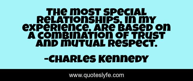 The most special relationships, in my experience, are based on a combination of trust and mutual respect.