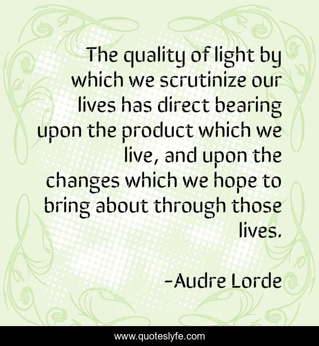 The quality of light by which we scrutinize our lives has direct bearing upon the product which we live, and upon the changes which we hope to bring about through those lives.