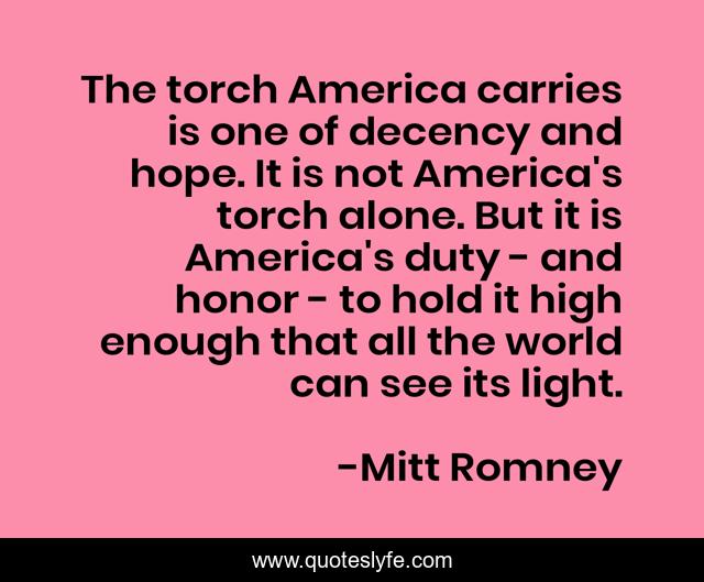 The torch America carries is one of decency and hope. It is not America's torch alone. But it is America's duty - and honor - to hold it high enough that all the world can see its light.