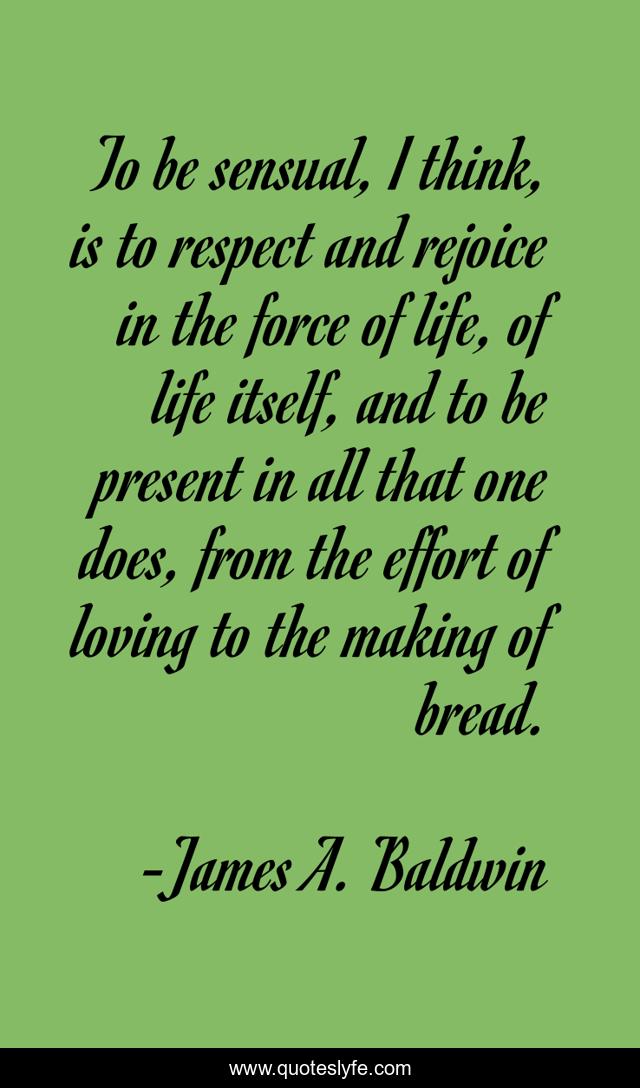 To be sensual, I think, is to respect and rejoice in the force of life, of life itself, and to be present in all that one does, from the effort of loving to the making of bread.