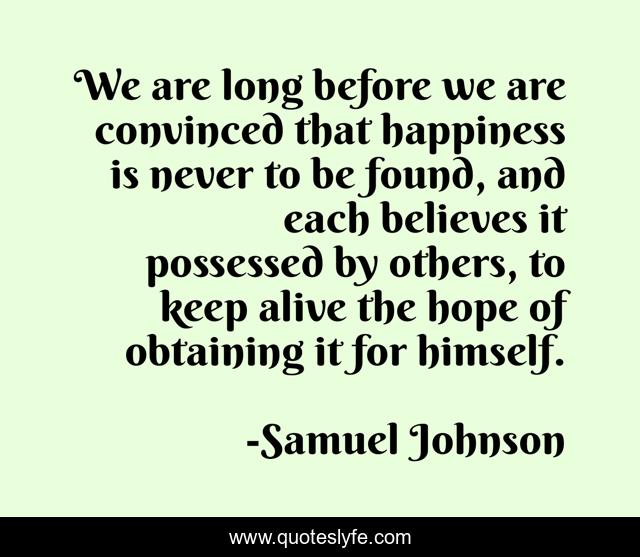 We are long before we are convinced that happiness is never to be found, and each believes it possessed by others, to keep alive the hope of obtaining it for himself.