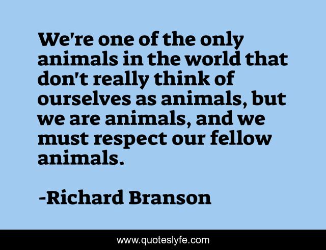 We're one of the only animals in the world that don't really think of ourselves as animals, but we are animals, and we must respect our fellow animals.
