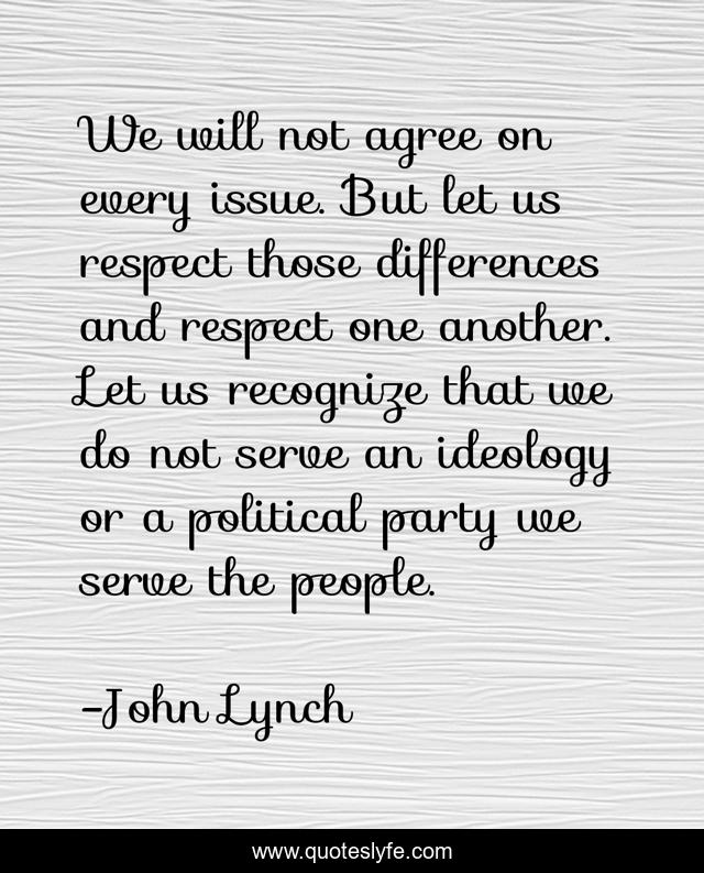 We will not agree on every issue. But let us respect those differences and respect one another. Let us recognize that we do not serve an ideology or a political party we serve the people.