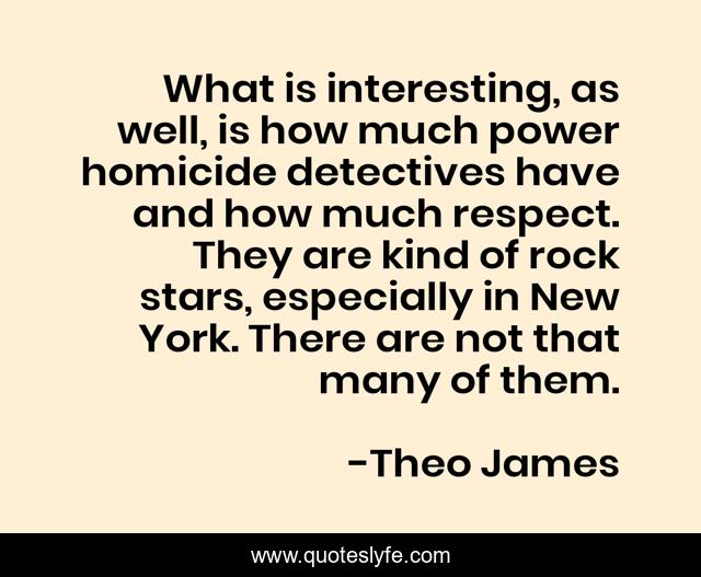 What is interesting, as well, is how much power homicide detectives have and how much respect. They are kind of rock stars, especially in New York. There are not that many of them.
