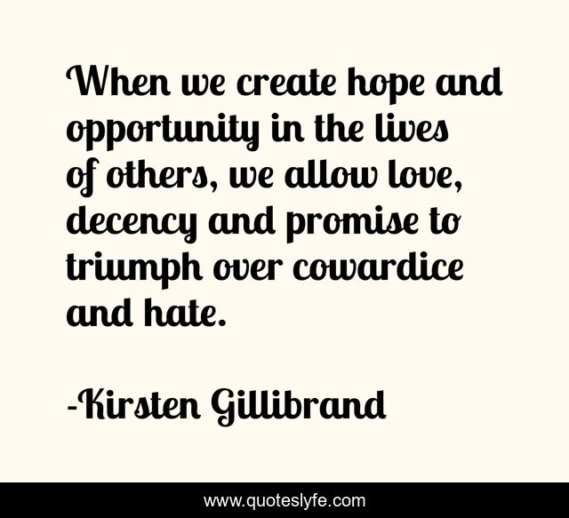 When we create hope and opportunity in the lives of others, we allow love, decency and promise to triumph over cowardice and hate.