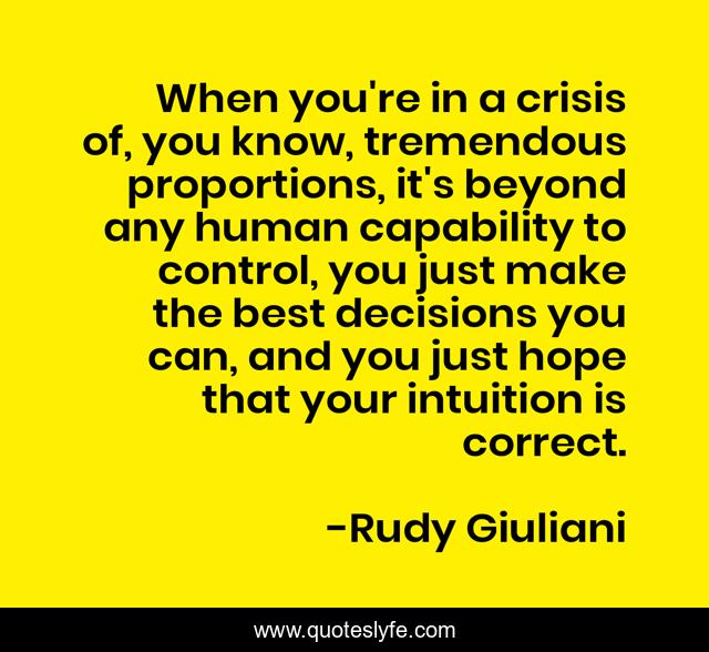 When you're in a crisis of, you know, tremendous proportions, it's beyond any human capability to control, you just make the best decisions you can, and you just hope that your intuition is correct.