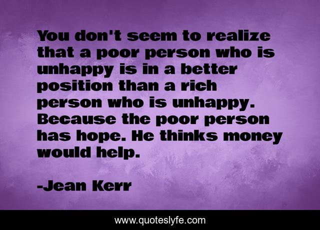 You don't seem to realize that a poor person who is unhappy is in a better position than a rich person who is unhappy. Because the poor person has hope. He thinks money would help.