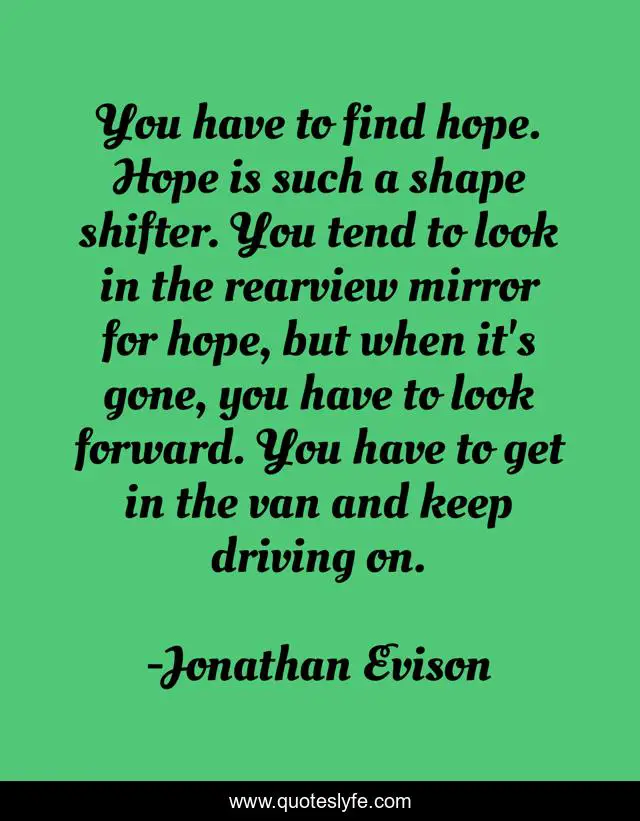 You have to find hope. Hope is such a shape shifter. You tend to look in the rearview mirror for hope, but when it's gone, you have to look forward. You have to get in the van and keep driving on.