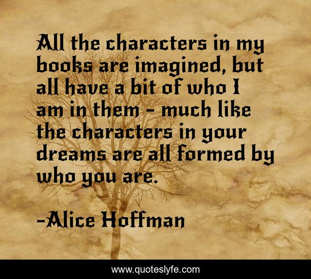 All the characters in my books are imagined, but all have a bit of who I am in them - much like the characters in your dreams are all formed by who you are.