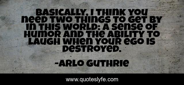 Basically, I think you need two things to get by in this world: a sense of humor and the ability to laugh when your ego is destroyed.