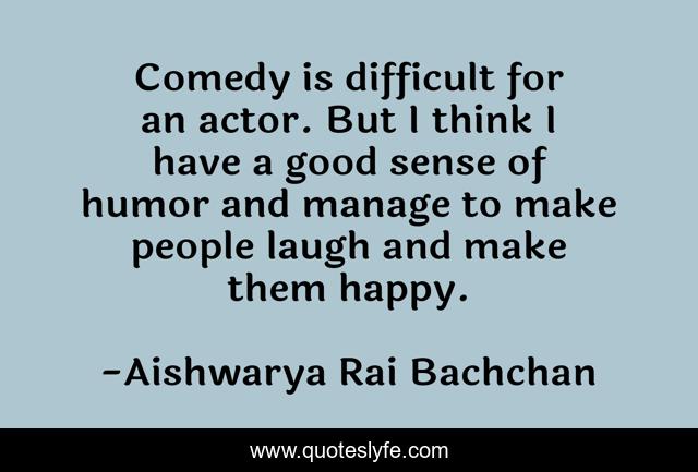 Comedy is difficult for an actor. But I think I have a good sense of humor and manage to make people laugh and make them happy.
