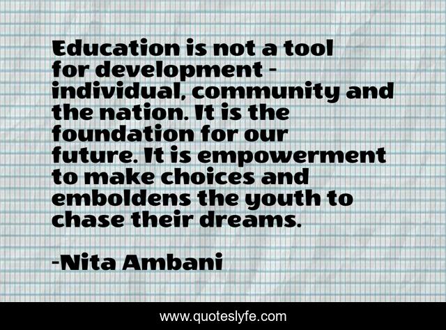 Education is not a tool for development - individual, community and the nation. It is the foundation for our future. It is empowerment to make choices and emboldens the youth to chase their dreams.