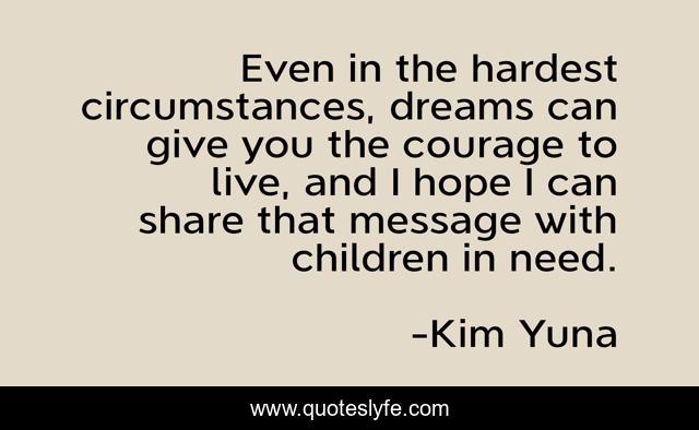 Even in the hardest circumstances, dreams can give you the courage to live, and I hope I can share that message with children in need.