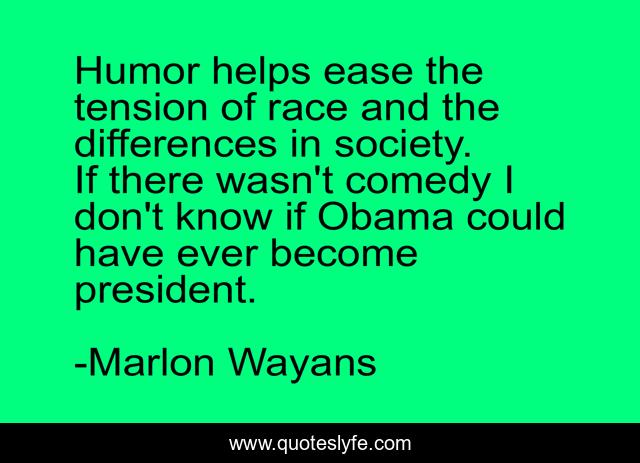Humor helps ease the tension of race and the differences in society. If there wasn't comedy I don't know if Obama could have ever become president.