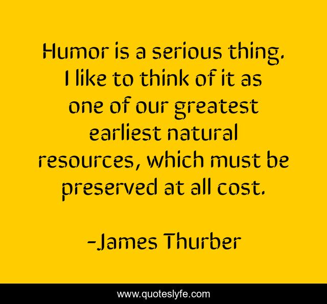 Humor is a serious thing. I like to think of it as one of our greatest earliest natural resources, which must be preserved at all cost.