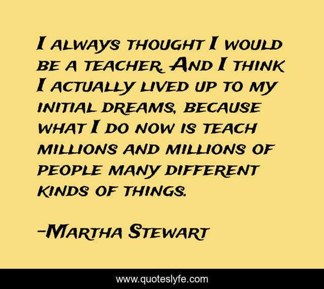 I always thought I would be a teacher. And I think I actually lived up to my initial dreams, because what I do now is teach millions and millions of people many different kinds of things.