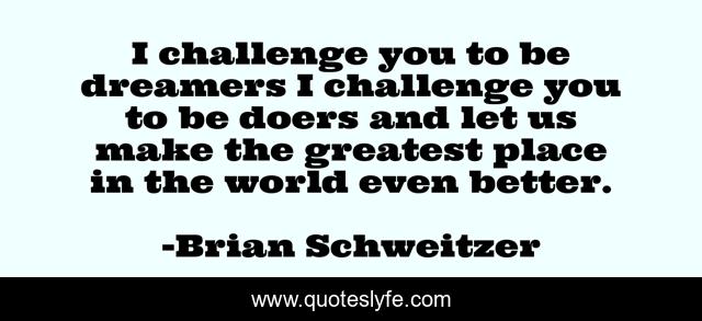 I challenge you to be dreamers I challenge you to be doers and let us make the greatest place in the world even better.