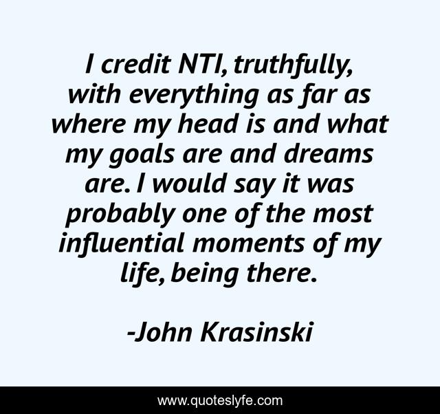 I credit NTI, truthfully, with everything as far as where my head is and what my goals are and dreams are. I would say it was probably one of the most influential moments of my life, being there.