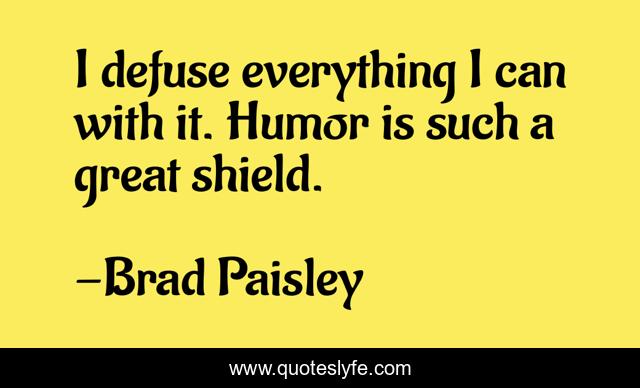 I defuse everything I can with it. Humor is such a great shield.