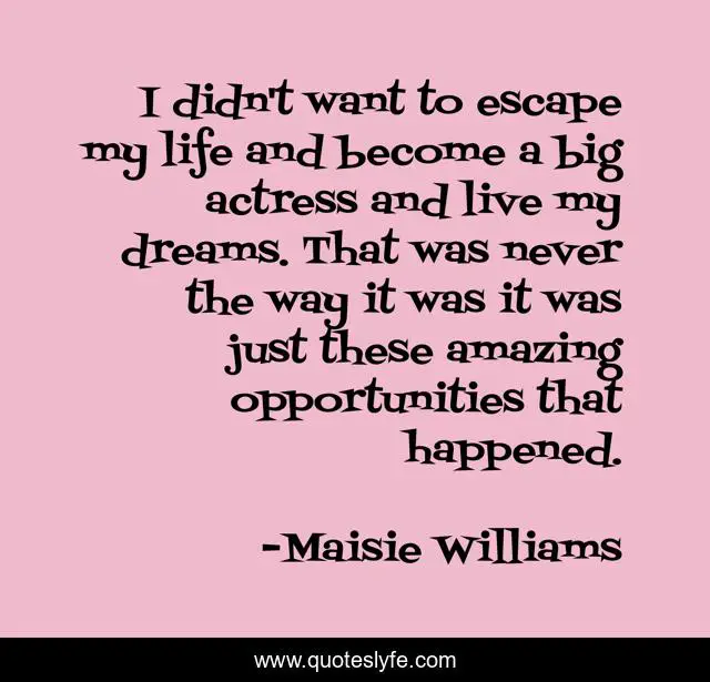 I didn't want to escape my life and become a big actress and live my dreams. That was never the way it was it was just these amazing opportunities that happened.