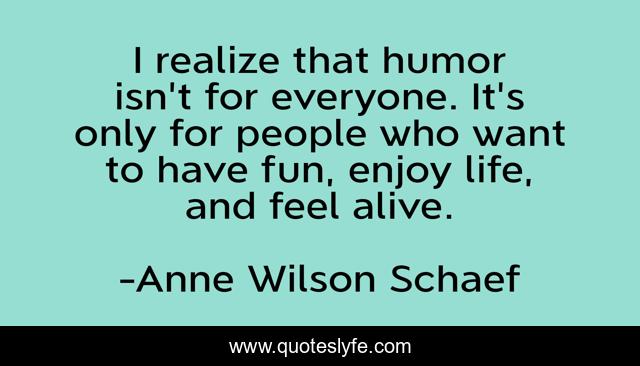 I realize that humor isn't for everyone. It's only for people who want to have fun, enjoy life, and feel alive.