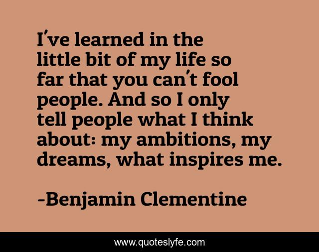 I've learned in the little bit of my life so far that you can't fool people. And so I only tell people what I think about: my ambitions, my dreams, what inspires me.