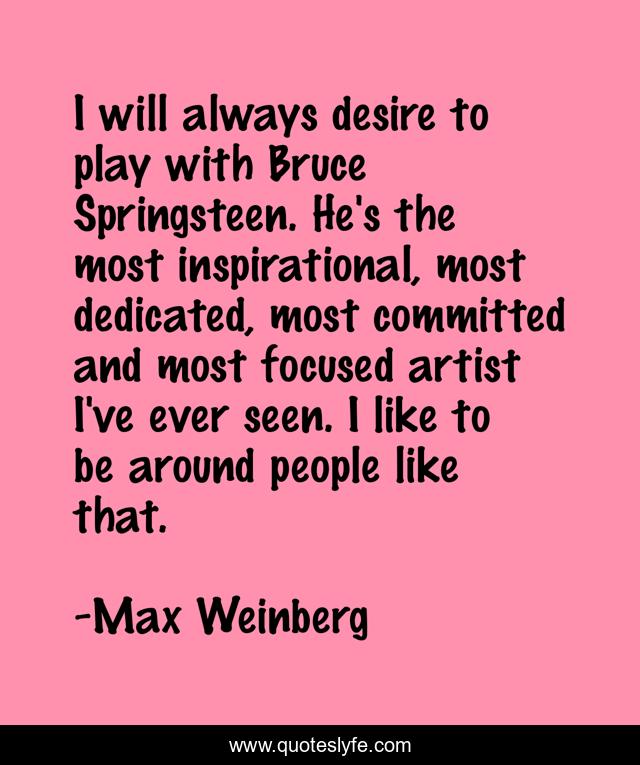 I will always desire to play with Bruce Springsteen. He's the most inspirational, most dedicated, most committed and most focused artist I've ever seen. I like to be around people like that.
